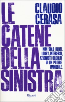 Le catene della sinistra. Non solo Renzi. Lobby, interessi, azionisti occulti di un potere immobile libro di Cerasa Claudio