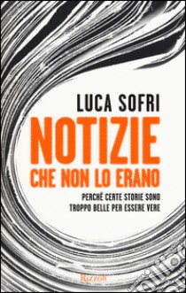 Notizie che non lo erano. Perché certe storie sono troppo belle per essere vere libro di Sofri Luca