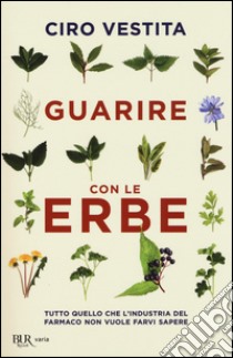 Guarire con le erbe. Tutto quello che l'industria del farmaco non vuole farvi sapere libro di Vestita Ciro; Alaura Federica; Gelli Irene