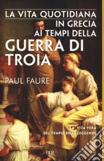 La vita quotidiana in Grecia ai tempi della guerra di Troia (1250 a. C.) libro di Faure Paul