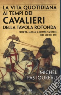 La vita quotidiana ai tempi dei cavalieri della Tavola rotonda. Onore, magia e amore cortese nei secoli bui libro di Pastoureau Michel