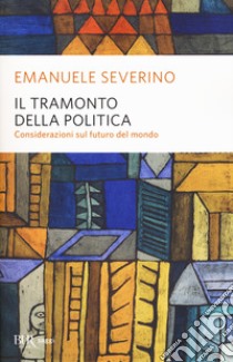 Il tramonto della politica. Considerazioni sul futuro del mondo libro di Severino Emanuele