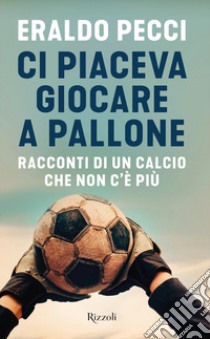 Ci piaceva giocare a pallone. Racconti di un calcio che non c'è più libro di Pecci Eraldo