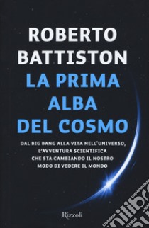 La prima alba del cosmo. Dal big bang alla vita nell'universo, l'avventura scientifica che sta cambiando il nostro modo di vedere il mondo libro di Battiston Roberto