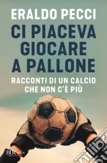 Ci piaceva giocare a pallone. Racconti di un calcio che non c'è più libro di Pecci Eraldo