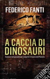 A caccia di dinosauri. Scavare nel passato per scoprire il futuro del pianeta libro di Fanti Federico