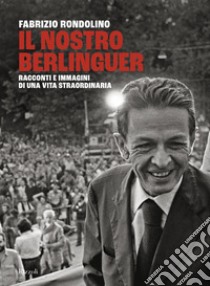 Il nostro Berlinguer. Racconti e immagini di una vita straordinaria libro di Rondolino Fabrizio