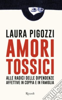 Amori tossici. Alle radici delle dipendenze affettive in coppia e in famiglia libro di Pigozzi Laura