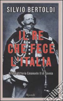 Il re che fece l'Italia. Vita di Vittorio Emanuele II di Savoia libro di Bertoldi Silvio