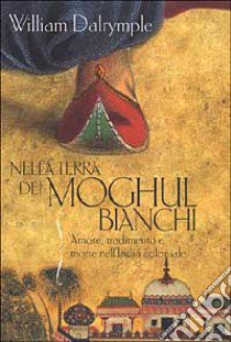 Nella terra dei Moghul bianchi. Amore, tradimento e morte nell'India coloniale libro di Dalrymple William