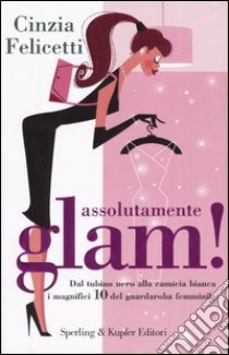 Assolutamente glam! Dal tubino nero alla camicia bianca, i magnifici 10 del guardaroba femminile libro di Felicetti Cinzia