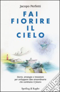 Fai fiorire il cielo. Storie, strategie e intuizioni per sviluppare idee straordinarie che cambiano il futuro libro di Perfetti Jacopo