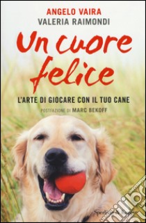 Un cuore felice. L'arte di giocare con il tuo cane libro di Vaira Angelo; Raimondi Valeria