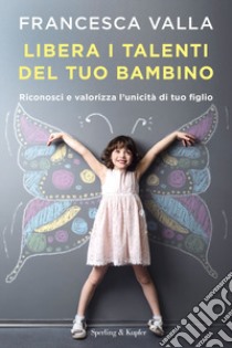 Libera i talenti del tuo bambino. Riconosci e valorizza l'unicità di tuo figlio libro di Valla Francesca