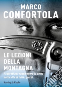 Le lezioni della montagna. I segreti per raggiungere la vetta nella vita di tutti i giorni libro di Confortola Marco