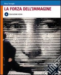 La forza dell'immagine. Vol. A: Educazione visiva. Per le Scuole superiori. Con espansione online libro di TORNAGHI ELENA  