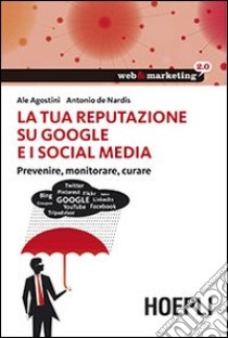 La tua reputazione su Google e i Social Media. Prevenire, monitorare, curare libro di Agostini Ale; De Nardis Antonio