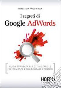 I segreti di Google AdWords. Guida avanzata per ottimizzare le performance e moltiplicare i profitti libro di Testa Andrea; Di Fraia Guido