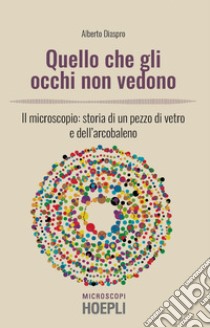 Quello che gli occhi non vedono. Il microscopio: storia di un pezzo di vetro e dell'arcobaleno libro di Diaspro Alberto