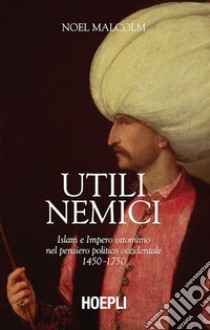 Utili nemici. Islam e Impero ottomano nel pensiero politico occidentale 1450-1750 libro di Malcolm Noel