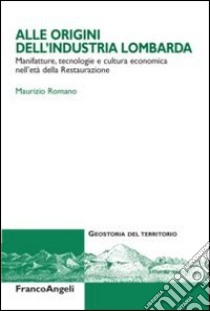 Alle origini dell'industria lombarda. Manifatture, tecnologie e cultura economica nell'età della Restaurazione libro di Romano Maurizio