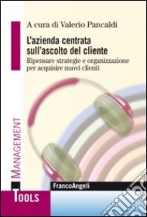 L'azienda centrata sull'ascolto del cliente. Ripensare strategie e organizzazione per acquisire nuovi clienti libro di Pancaldi V. (cur.)