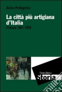 La città più artigiana d'Italia. Firenze 1861-1929 libro di Pellegrino Anna