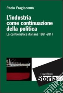 L'industria come continuazione della politica. La cantieristica italiana (1861-2011) libro di Fragiacomo Paolo