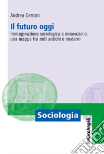 Il futuro oggi. Immaginazione sociologica e innovazione: una mappa fra miti antichi e moderni libro di Cerroni Andrea