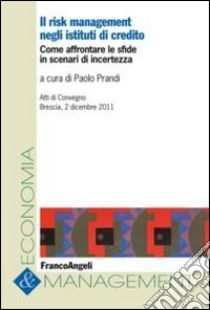 Il risk management negli istituti di credito. Come affrontare le sfide in scenari di incertezza. Atti del Convegno (Brescia, 2 dicembre 2011) libro di Prandi P. (cur.)