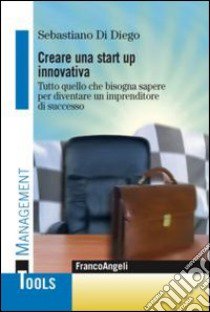 Creare una start up innovativa. Tutto quello che bisogna sapere per diventare un imprenditore di successo libro di Di Diego Sebastiano