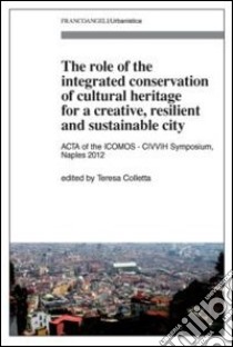 The role of the integrated conservation of cultural heritage for a creative, resilient and sustainable city. Acta of the IComos-CIVVIH Symposium, Naples 2012 libro di Colletta T. (cur.)