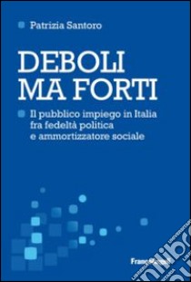 Deboli ma forti. Il pubblico impiego in Italia tra fedeltà politica e ammortizzatore sociale libro di Santoro Patrizia