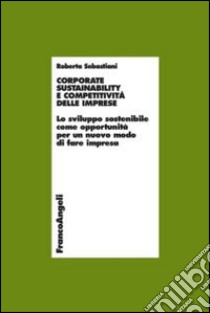 Corporate sustainability e competitività delle imprese. Lo sviluppo sostenibile come opportunità per un nuovo modo di fare impresa libro di Sebastiani Roberta