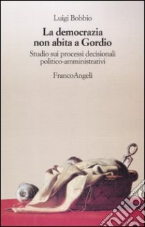 La democrazia non abita a Gordio. Studio sui processi decisionali politico-amministrativi libro di Bobbio Luigi