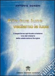 Alla tua luce vediamo la luce. L'esperienza spirituale cristiana vive del mistero della celebrazione liturgica libro di Donghi Antonio