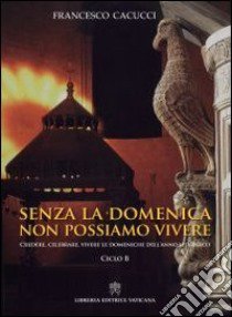 Senza la domenica non possiamo vivere. Credere, celebrare, vivere le domeniche dell'anno liturgico. Ciclo B libro di Cacucci Francesco