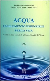 Acqua un elemento essenziale per la vita. Contributi della Santa Sede ai forum mondiali dell'acqua libro di Pontificio Consiglio della giustizia e della pace (cur.)