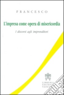 L'impresa come opera di misericordia. I discorsi agli imprenditori libro di Francesco (Jorge Mario Bergoglio)