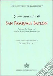 La Vita autentica di san Pasquale Baylon. Patrono dei congressi e delle associazioni eucaristiche libro di De Porrentruy Louis- Antoine