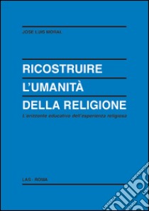 Ricostruire l'umanità della religione. L'orizzonte educativo dell'esperienza religiosa libro di Moral José L.