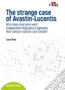 The strange case of Avastin-Lucentis. Why does everyone want independent regulatory Agencies that almost nobody ca handle? libro di Pani Luca