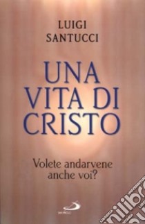 Una vita di Cristo. Volete andarvene anche voi? libro di Santucci Luigi