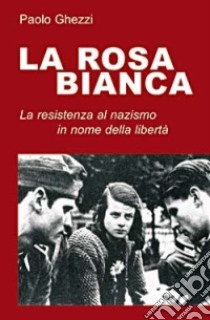 La rosa Bianca. La resistenza al nazismo in nome della libertà libro di Ghezzi Paolo