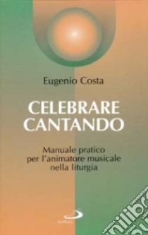 Celebrare cantando. Manuale pratico per l'animatore musicale nella liturgia libro di Costa Eugenio