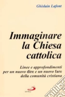 Immaginare la Chiesa cattolica. Linee e approfondimenti per un nuovo dire e un nuovo fare della comunità cristiana libro di Lafont Ghislain