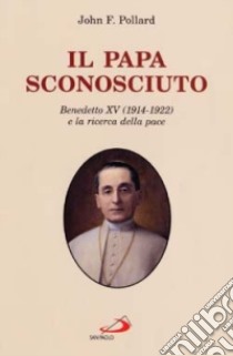 Il papa sconosciuto. Benedetto XV (1914-1922) e la ricerca della pace libro di Pollard John F.