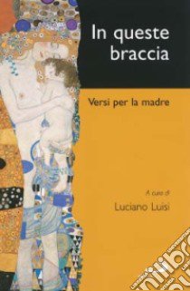 In queste braccia. Versi per la madre nella poesia italiana dalla fine dell'Ottocento ai primi anni Duemila libro di Luisi L. (cur.)