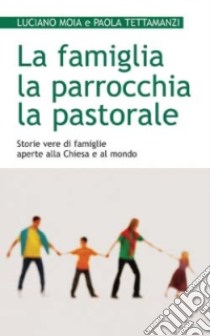 La famiglia, la parrocchia, la pastorale. Storie vere di famiglie aperte alla Chiesa e al mondo libro di Moia Luciano - Tettamanzi Paola