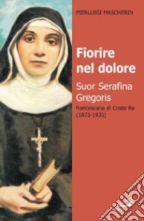 Fiorire nel dolore. Suor Serafina Gregoris, francescana di Cristo re libro di Mascherin Pierluigi